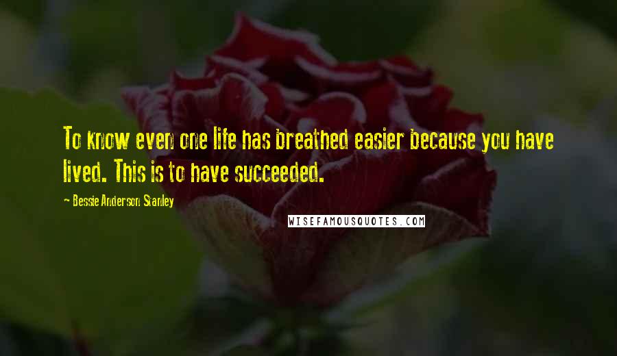 Bessie Anderson Stanley Quotes: To know even one life has breathed easier because you have lived. This is to have succeeded.