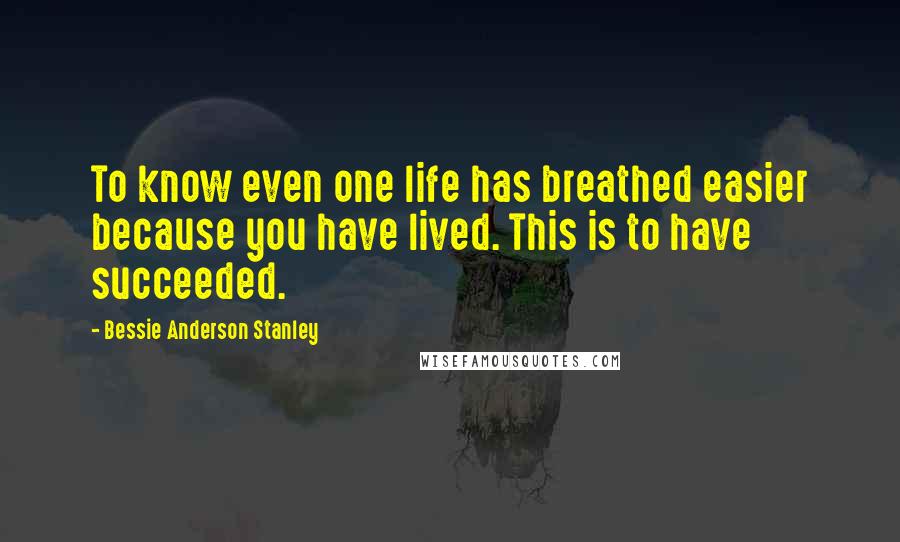 Bessie Anderson Stanley Quotes: To know even one life has breathed easier because you have lived. This is to have succeeded.