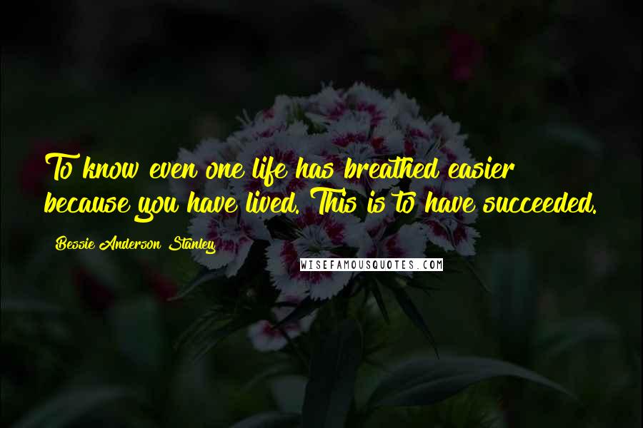 Bessie Anderson Stanley Quotes: To know even one life has breathed easier because you have lived. This is to have succeeded.