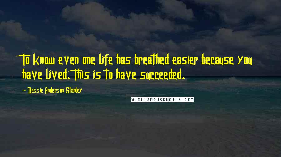 Bessie Anderson Stanley Quotes: To know even one life has breathed easier because you have lived. This is to have succeeded.