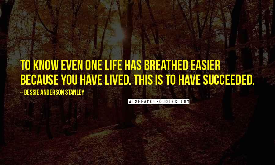 Bessie Anderson Stanley Quotes: To know even one life has breathed easier because you have lived. This is to have succeeded.