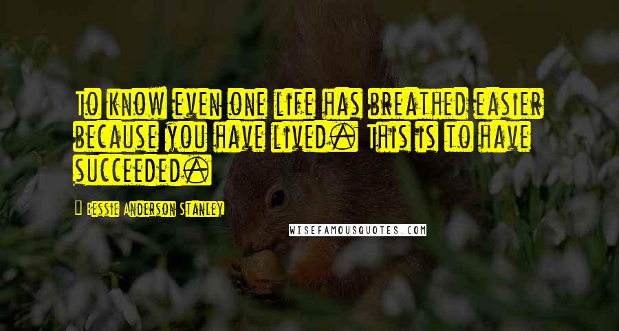 Bessie Anderson Stanley Quotes: To know even one life has breathed easier because you have lived. This is to have succeeded.