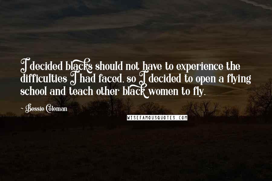 Bessie Coleman Quotes: I decided blacks should not have to experience the difficulties I had faced, so I decided to open a flying school and teach other black women to fly.