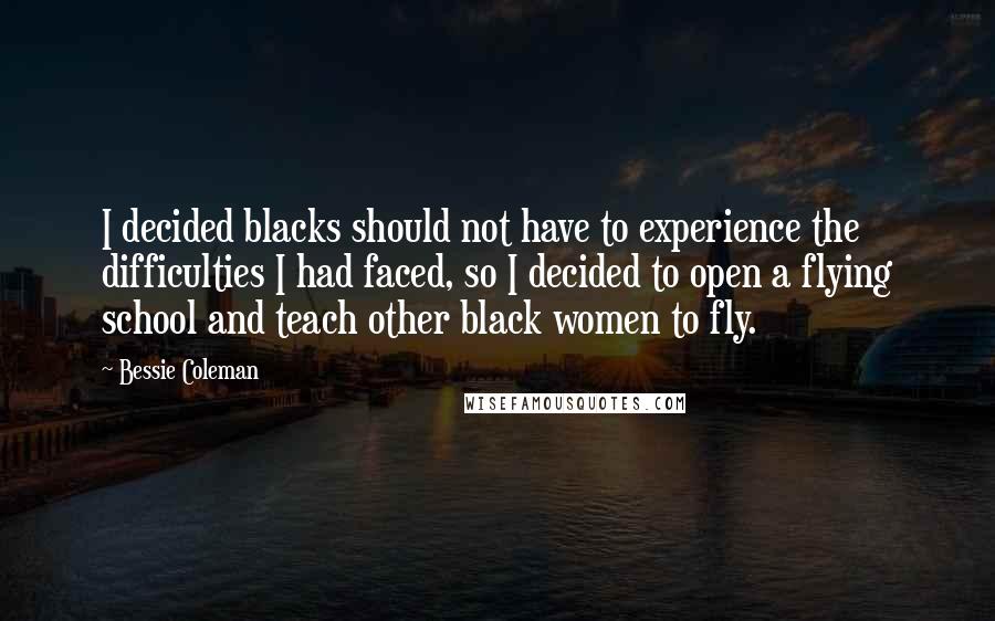 Bessie Coleman Quotes: I decided blacks should not have to experience the difficulties I had faced, so I decided to open a flying school and teach other black women to fly.