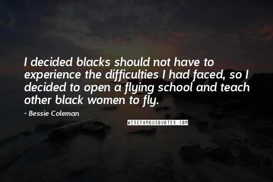 Bessie Coleman Quotes: I decided blacks should not have to experience the difficulties I had faced, so I decided to open a flying school and teach other black women to fly.