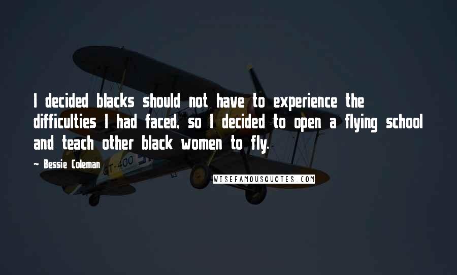 Bessie Coleman Quotes: I decided blacks should not have to experience the difficulties I had faced, so I decided to open a flying school and teach other black women to fly.