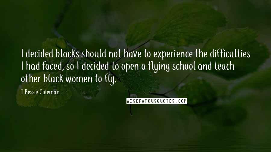 Bessie Coleman Quotes: I decided blacks should not have to experience the difficulties I had faced, so I decided to open a flying school and teach other black women to fly.