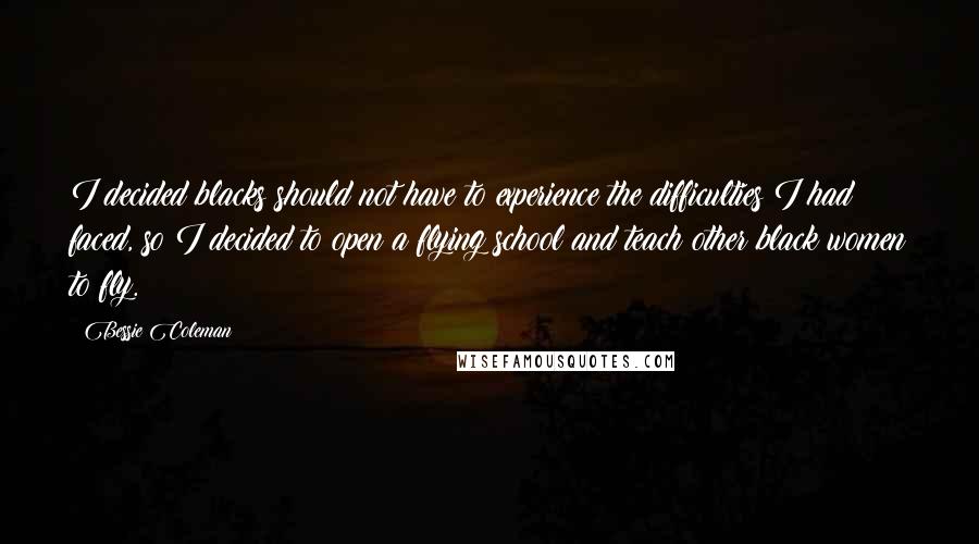 Bessie Coleman Quotes: I decided blacks should not have to experience the difficulties I had faced, so I decided to open a flying school and teach other black women to fly.