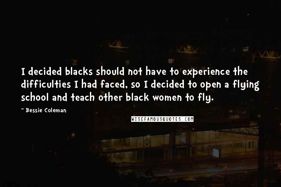 Bessie Coleman Quotes: I decided blacks should not have to experience the difficulties I had faced, so I decided to open a flying school and teach other black women to fly.