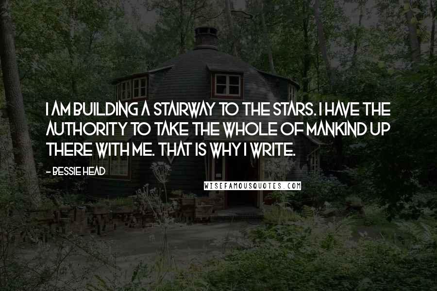 Bessie Head Quotes: I am building a stairway to the stars. I have the authority to take the whole of mankind up there with me. That is why I write.