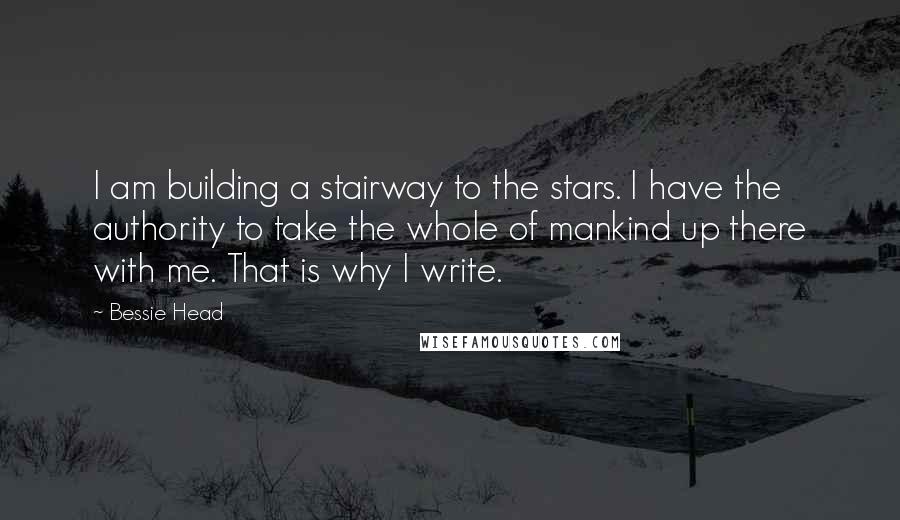 Bessie Head Quotes: I am building a stairway to the stars. I have the authority to take the whole of mankind up there with me. That is why I write.