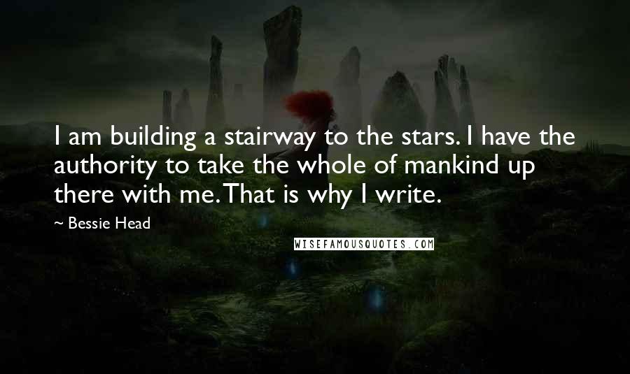 Bessie Head Quotes: I am building a stairway to the stars. I have the authority to take the whole of mankind up there with me. That is why I write.