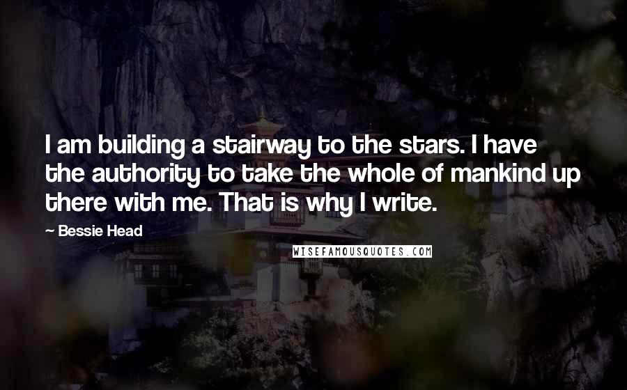 Bessie Head Quotes: I am building a stairway to the stars. I have the authority to take the whole of mankind up there with me. That is why I write.