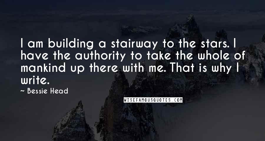 Bessie Head Quotes: I am building a stairway to the stars. I have the authority to take the whole of mankind up there with me. That is why I write.