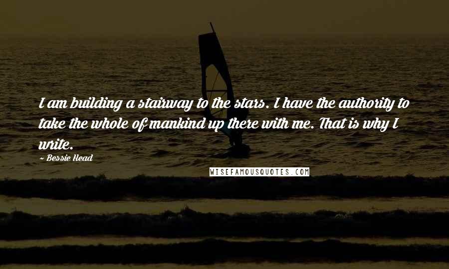 Bessie Head Quotes: I am building a stairway to the stars. I have the authority to take the whole of mankind up there with me. That is why I write.