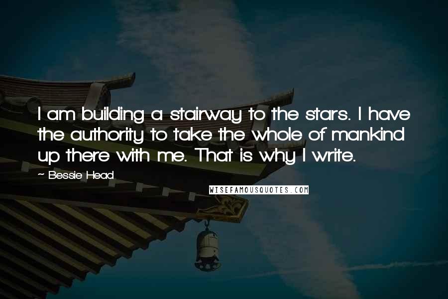 Bessie Head Quotes: I am building a stairway to the stars. I have the authority to take the whole of mankind up there with me. That is why I write.