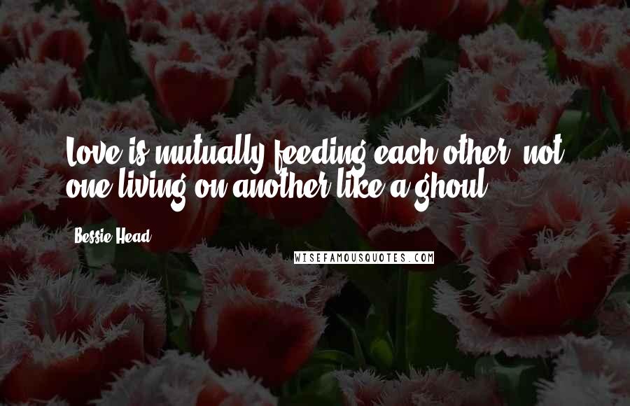 Bessie Head Quotes: Love is mutually feeding each other, not one living on another like a ghoul.