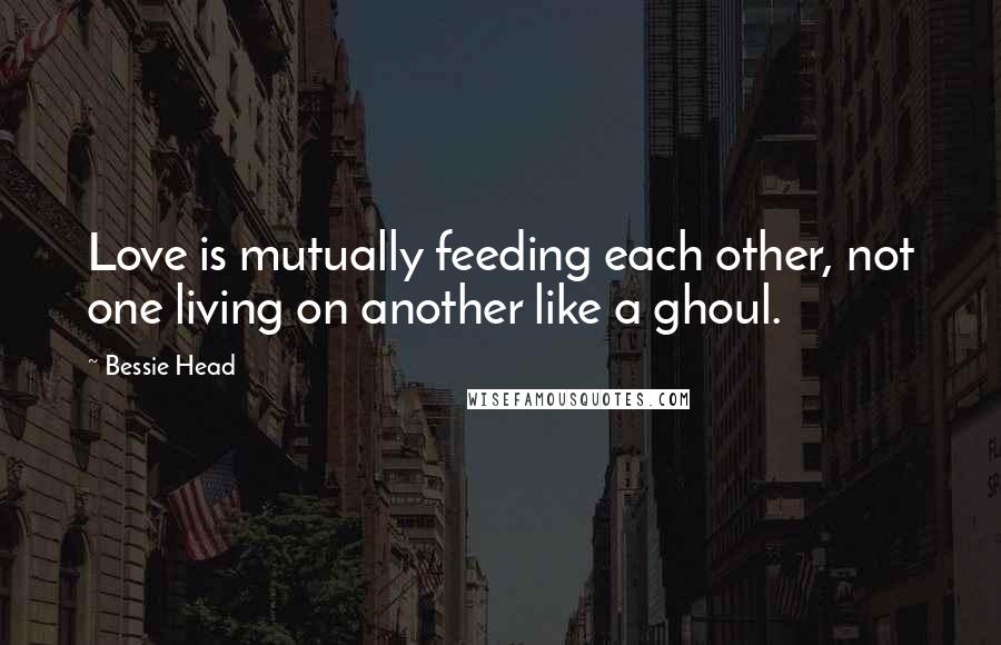 Bessie Head Quotes: Love is mutually feeding each other, not one living on another like a ghoul.