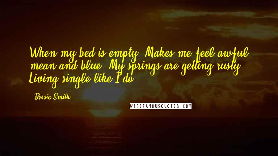 Bessie Smith Quotes: When my bed is empty, Makes me feel awful mean and blue. My springs are getting rusty, Living single like I do.