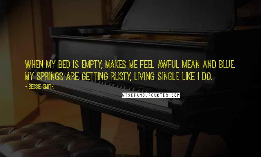 Bessie Smith Quotes: When my bed is empty, Makes me feel awful mean and blue. My springs are getting rusty, Living single like I do.