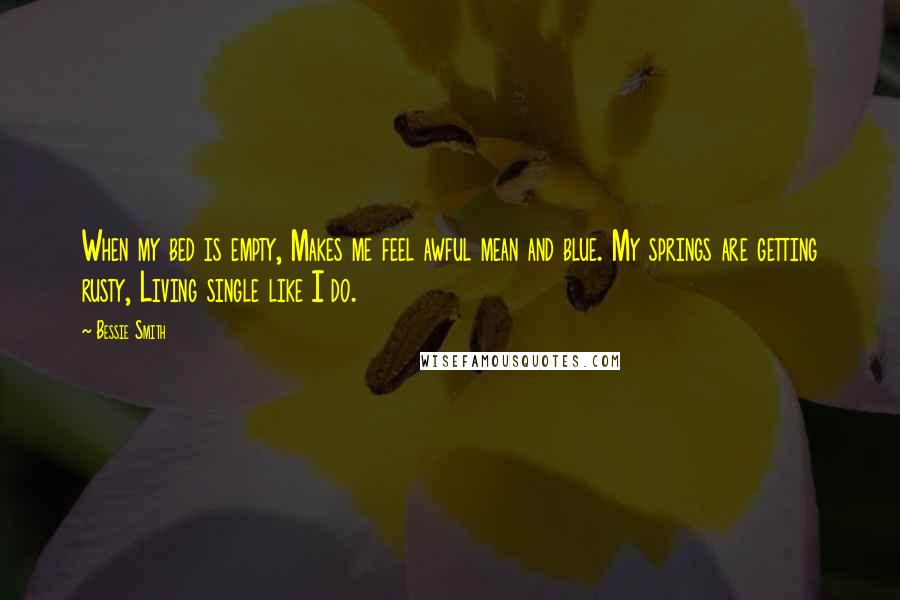 Bessie Smith Quotes: When my bed is empty, Makes me feel awful mean and blue. My springs are getting rusty, Living single like I do.