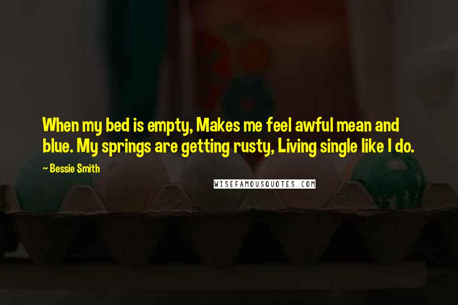 Bessie Smith Quotes: When my bed is empty, Makes me feel awful mean and blue. My springs are getting rusty, Living single like I do.