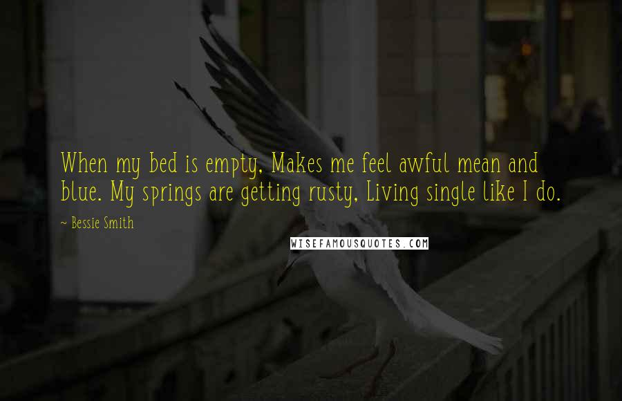 Bessie Smith Quotes: When my bed is empty, Makes me feel awful mean and blue. My springs are getting rusty, Living single like I do.