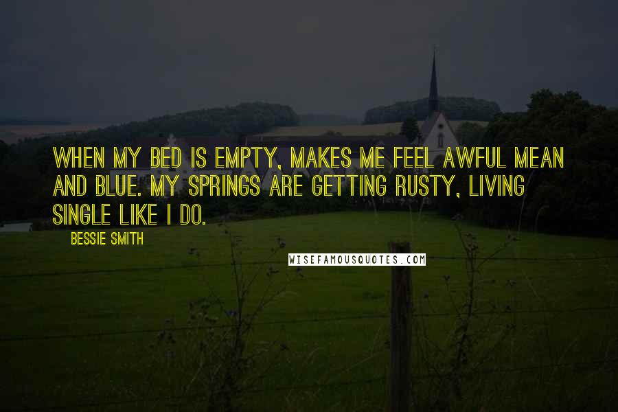 Bessie Smith Quotes: When my bed is empty, Makes me feel awful mean and blue. My springs are getting rusty, Living single like I do.