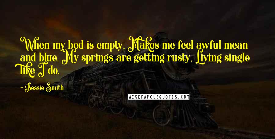 Bessie Smith Quotes: When my bed is empty, Makes me feel awful mean and blue. My springs are getting rusty, Living single like I do.