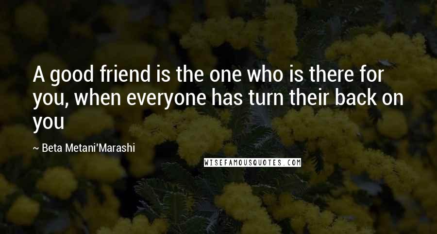 Beta Metani'Marashi Quotes: A good friend is the one who is there for you, when everyone has turn their back on you