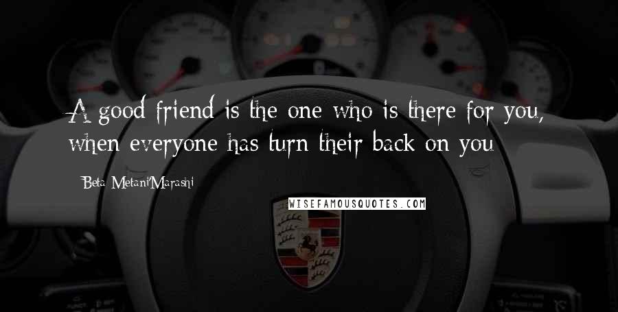 Beta Metani'Marashi Quotes: A good friend is the one who is there for you, when everyone has turn their back on you