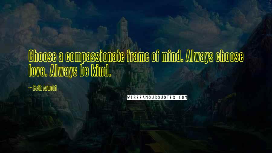 Beth Arnold Quotes: Choose a compassionate frame of mind. Always choose love. Always be kind.