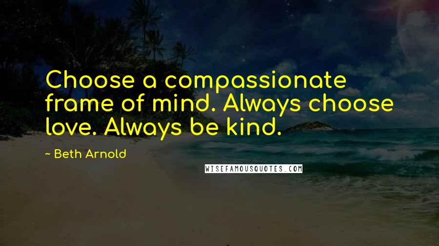 Beth Arnold Quotes: Choose a compassionate frame of mind. Always choose love. Always be kind.