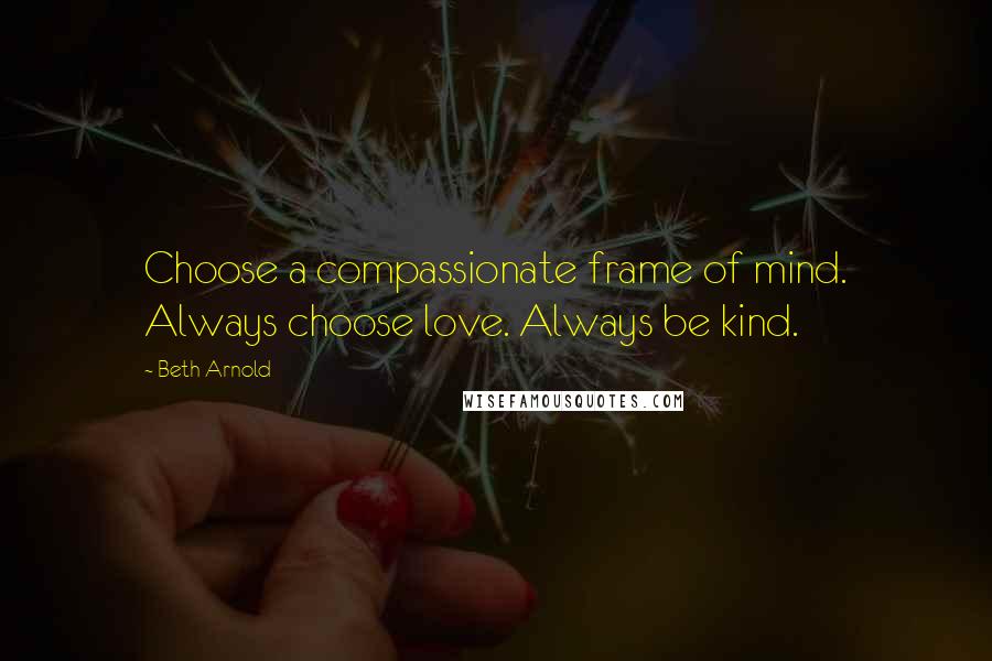 Beth Arnold Quotes: Choose a compassionate frame of mind. Always choose love. Always be kind.