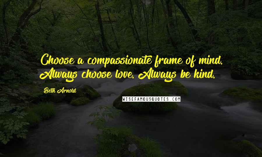 Beth Arnold Quotes: Choose a compassionate frame of mind. Always choose love. Always be kind.