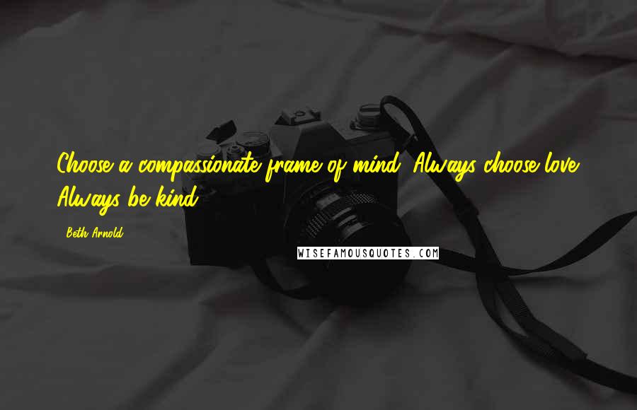 Beth Arnold Quotes: Choose a compassionate frame of mind. Always choose love. Always be kind.