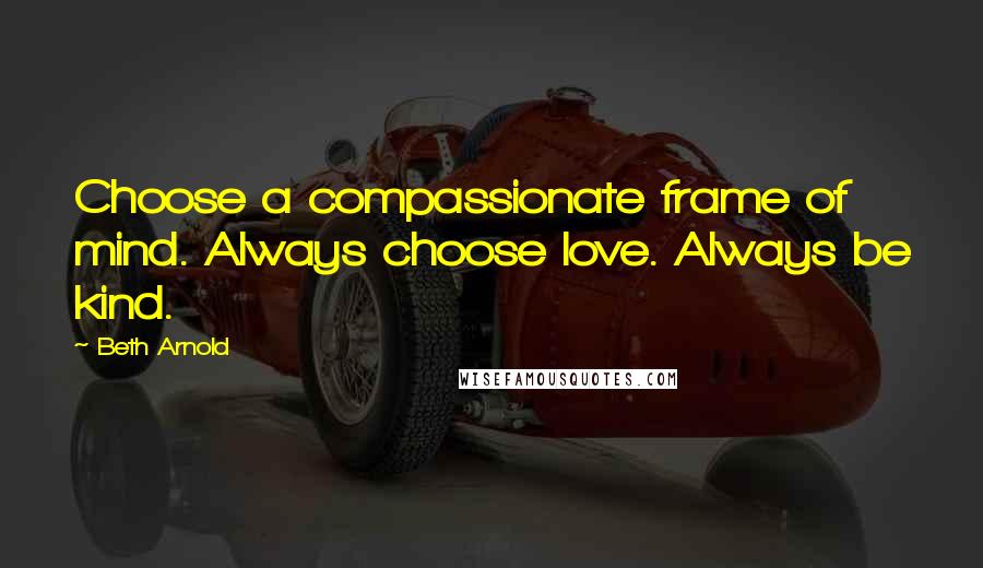 Beth Arnold Quotes: Choose a compassionate frame of mind. Always choose love. Always be kind.