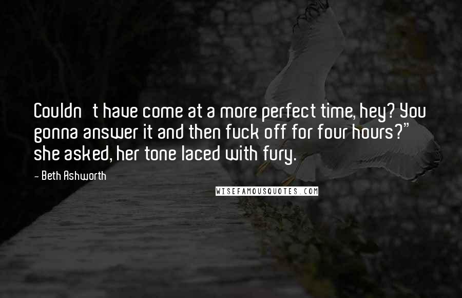 Beth Ashworth Quotes: Couldn't have come at a more perfect time, hey? You gonna answer it and then fuck off for four hours?" she asked, her tone laced with fury.