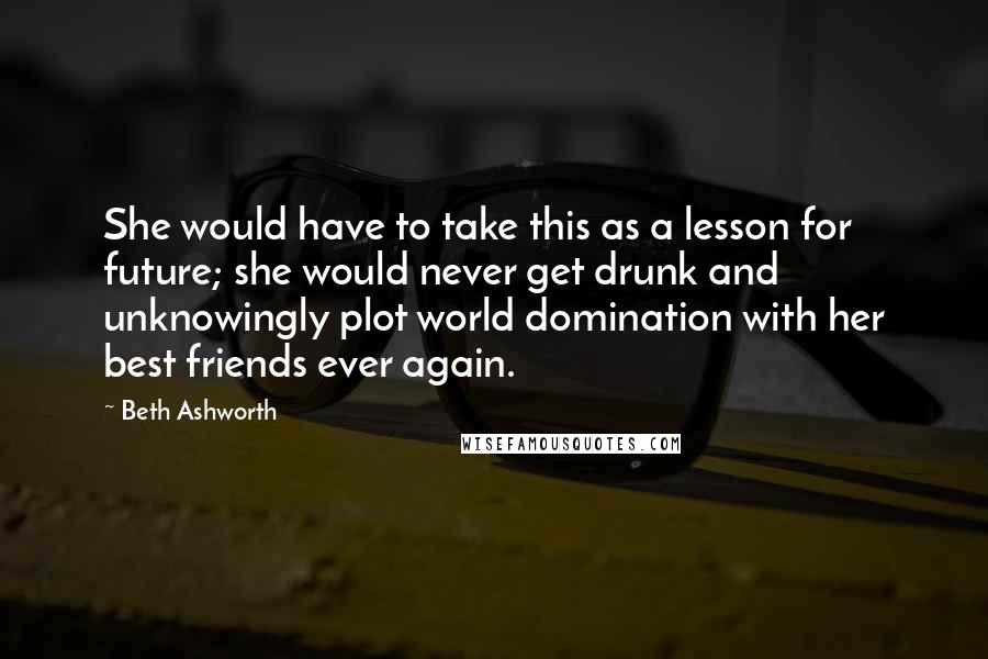 Beth Ashworth Quotes: She would have to take this as a lesson for future; she would never get drunk and unknowingly plot world domination with her best friends ever again.