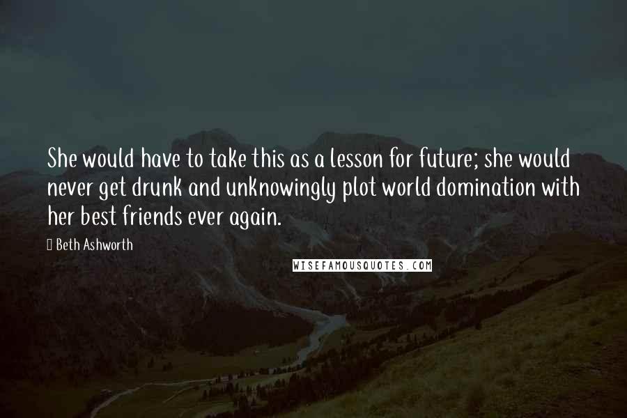 Beth Ashworth Quotes: She would have to take this as a lesson for future; she would never get drunk and unknowingly plot world domination with her best friends ever again.