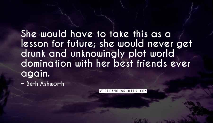 Beth Ashworth Quotes: She would have to take this as a lesson for future; she would never get drunk and unknowingly plot world domination with her best friends ever again.