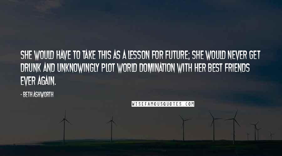 Beth Ashworth Quotes: She would have to take this as a lesson for future; she would never get drunk and unknowingly plot world domination with her best friends ever again.