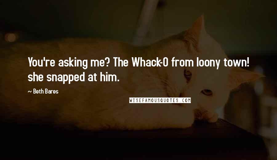 Beth Bares Quotes: You're asking me? The Whack-O from loony town! she snapped at him.