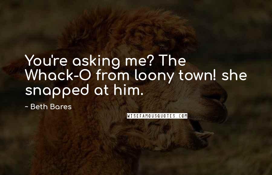 Beth Bares Quotes: You're asking me? The Whack-O from loony town! she snapped at him.