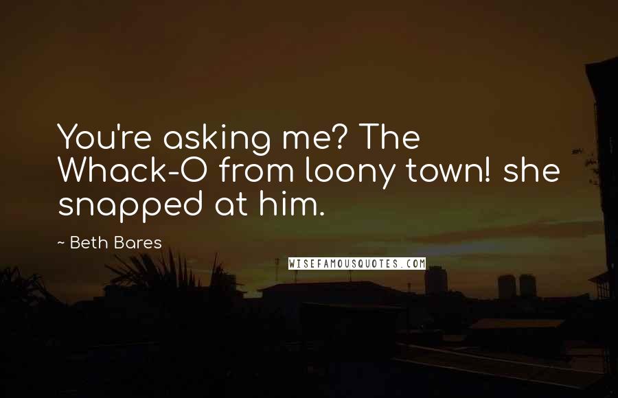 Beth Bares Quotes: You're asking me? The Whack-O from loony town! she snapped at him.