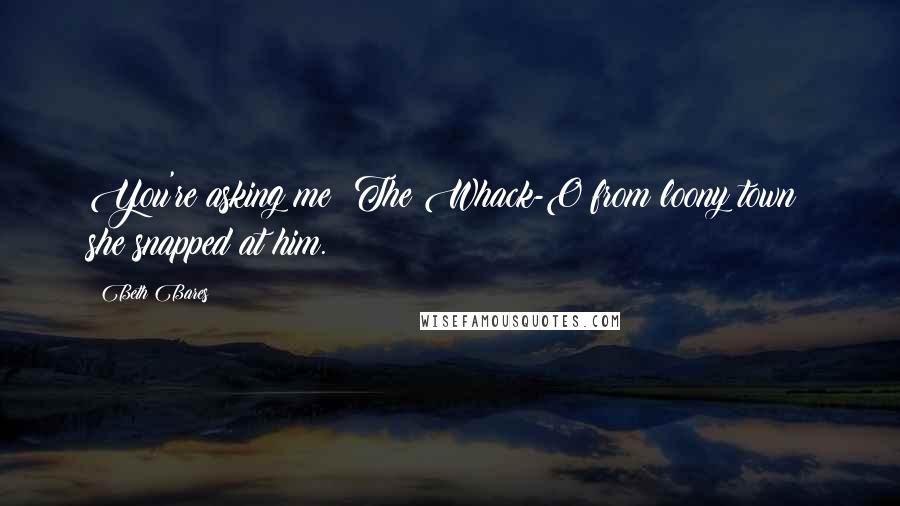 Beth Bares Quotes: You're asking me? The Whack-O from loony town! she snapped at him.