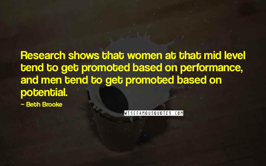 Beth Brooke Quotes: Research shows that women at that mid level tend to get promoted based on performance, and men tend to get promoted based on potential.