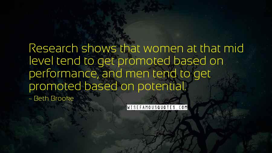 Beth Brooke Quotes: Research shows that women at that mid level tend to get promoted based on performance, and men tend to get promoted based on potential.