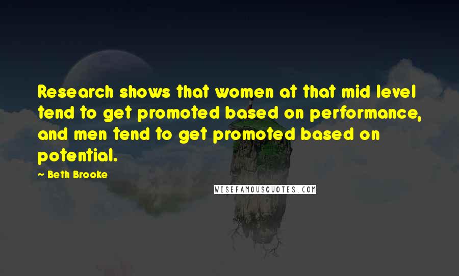 Beth Brooke Quotes: Research shows that women at that mid level tend to get promoted based on performance, and men tend to get promoted based on potential.