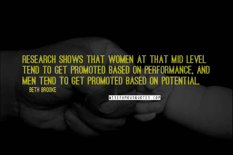 Beth Brooke Quotes: Research shows that women at that mid level tend to get promoted based on performance, and men tend to get promoted based on potential.